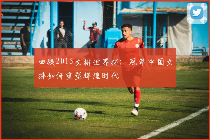 回顾2015女排世界杯：冠军中国女排如何重塑辉煌时代