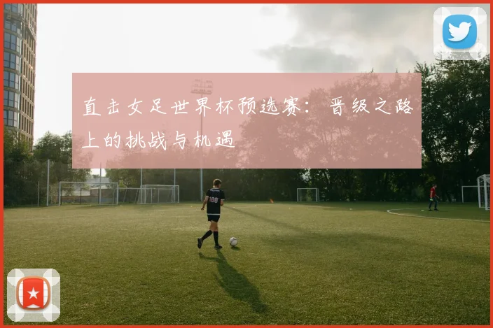 直击女足世界杯预选赛：晋级之路上的挑战与机遇
