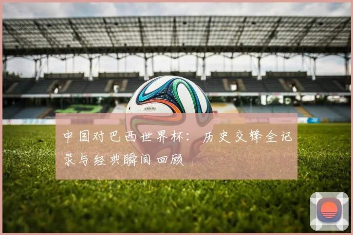 中国对巴西世界杯：历史交锋全记录与经典瞬间回顾