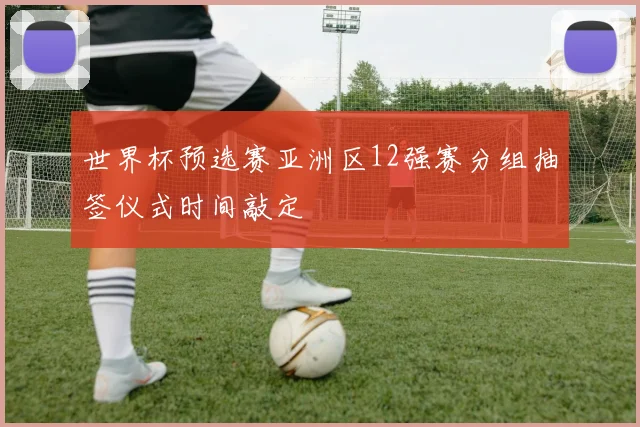 世界杯预选赛亚洲区12强赛分组抽签仪式时间敲定