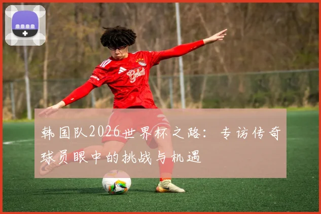 韩国队2026世界杯之路：专访传奇球员眼中的挑战与机遇
