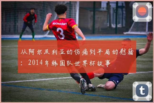 从阿尔及利亚的伤痛到平局的慰藉：2014年韩国队世界杯故事