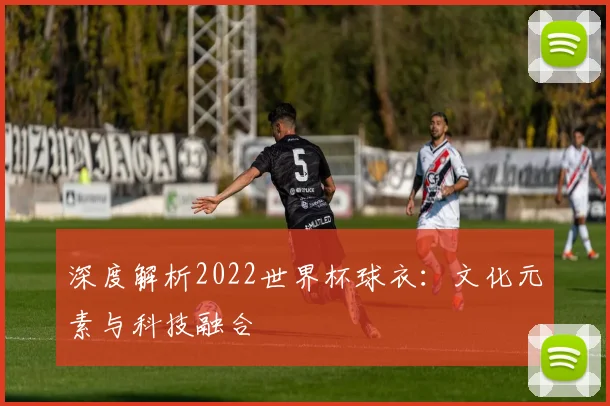 深度解析2022世界杯球衣：文化元素与科技融合
