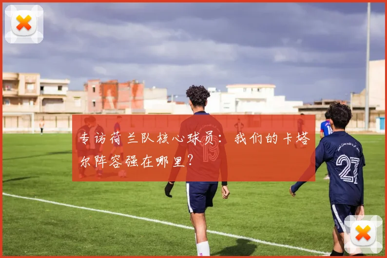 专访荷兰队核心球员：我们的卡塔尔阵容强在哪里？