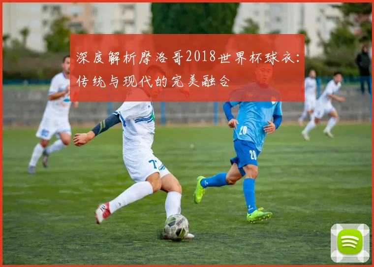 深度解析摩洛哥2018世界杯球衣：传统与现代的完美融合