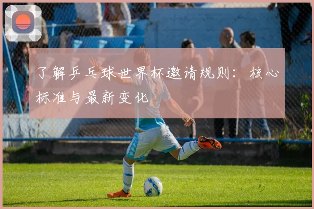 了解乒乓球世界杯邀请规则：核心标准与最新变化