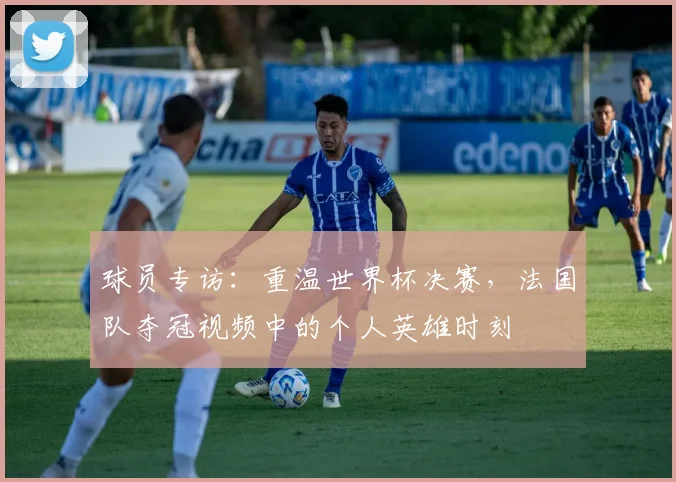 球员专访：重温世界杯决赛，法国队夺冠视频中的个人英雄时刻
