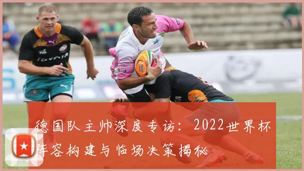 德国队主帅深度专访:2022世界杯阵容构建与临场决策揭秘