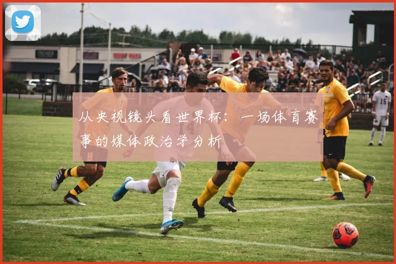 从央视镜头看世界杯：一场体育赛事的媒体政治学分析